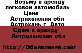 Возьму в аренду легковой автомобиль › Цена ­ 800 - Астраханская обл., Астрахань г. Авто » Сдам в аренду   . Астраханская обл.